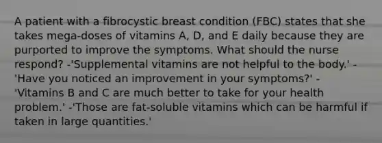 A patient with a fibrocystic breast condition (FBC) states that she takes mega-doses of vitamins A, D, and E daily because they are purported to improve the symptoms. What should the nurse respond? -'Supplemental vitamins are not helpful to the body.' -'Have you noticed an improvement in your symptoms?' -'Vitamins B and C are much better to take for your health problem.' -'Those are fat-soluble vitamins which can be harmful if taken in large quantities.'