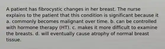 A patient has fibrocystic changes in her breast. The nurse explains to the patient that this condition is significant because it a. commonly becomes malignant over time. b. can be controlled with hormone therapy (HT). c. makes it more difficult to examine the breasts. d. will eventually cause atrophy of normal breast tissue.