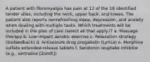 A patient with fibromyalgia has pain at 12 of the 18 identified tender sites, including the neck, upper back, and knees. The patient also reports nonrefreshing sleep, depression, and anxiety when dealing with multiple tasks. Which treatments will be included in the plan of care (select all that apply.)? a. Massage therapy b. Low-impact aerobic exercise c. Relaxation strategy (biofeedback) d. Antiseizure drug pregabalin (Lyrica) e. Morphine sulfate extended-release tablets f. Serotonin reuptake inhibitor (e.g., sertraline [Zoloft])