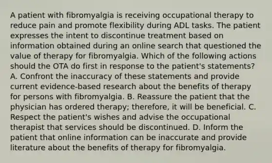 A patient with fibromyalgia is receiving occupational therapy to reduce pain and promote flexibility during ADL tasks. The patient expresses the intent to discontinue treatment based on information obtained during an online search that questioned the value of therapy for fibromyalgia. Which of the following actions should the OTA do first in response to the patient's statements? A. Confront the inaccuracy of these statements and provide current evidence-based research about the benefits of therapy for persons with fibromyalgia. B. Reassure the patient that the physician has ordered therapy; therefore, it will be beneficial. C. Respect the patient's wishes and advise the occupational therapist that services should be discontinued. D. Inform the patient that online information can be inaccurate and provide literature about the benefits of therapy for fibromyalgia.