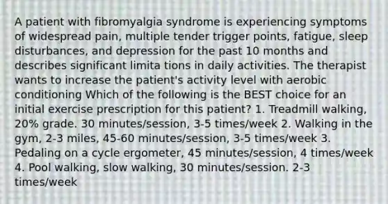 A patient with fibromyalgia syndrome is experiencing symptoms of widespread pain, multiple tender trigger points, fatigue, sleep disturbances, and depression for the past 10 months and describes significant limita tions in daily activities. The therapist wants to increase the patient's activity level with aerobic conditioning Which of the following is the BEST choice for an initial exercise prescription for this patient? 1. Treadmill walking, 20% grade. 30 minutes/session, 3-5 times/week 2. Walking in the gym, 2-3 miles, 45-60 minutes/session, 3-5 times/week 3. Pedaling on a cycle ergometer, 45 minutes/session, 4 times/week 4. Pool walking, slow walking, 30 minutes/session. 2-3 times/week