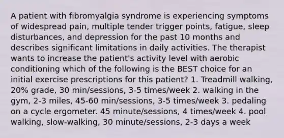 A patient with fibromyalgia syndrome is experiencing symptoms of widespread pain, multiple tender trigger points, fatigue, sleep disturbances, and depression for the past 10 months and describes significant limitations in daily activities. The therapist wants to increase the patient's activity level with aerobic conditioning which of the following is the BEST choice for an initial exercise prescriptions for this patient? 1. Treadmill walking, 20% grade, 30 min/sessions, 3-5 times/week 2. walking in the gym, 2-3 miles, 45-60 min/sessions, 3-5 times/week 3. pedaling on a cycle ergometer. 45 minute/sessions, 4 times/week 4. pool walking, slow-walking, 30 minute/sessions, 2-3 days a week