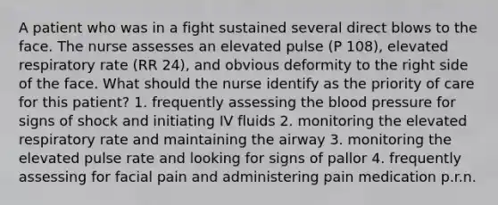 A patient who was in a fight sustained several direct blows to the face. The nurse assesses an elevated pulse (P 108), elevated respiratory rate (RR 24), and obvious deformity to the right side of the face. What should the nurse identify as the priority of care for this patient? 1. frequently assessing the blood pressure for signs of shock and initiating IV fluids 2. monitoring the elevated respiratory rate and maintaining the airway 3. monitoring the elevated pulse rate and looking for signs of pallor 4. frequently assessing for facial pain and administering pain medication p.r.n.