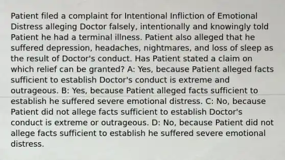 Patient filed a complaint for Intentional Infliction of Emotional Distress alleging Doctor falsely, intentionally and knowingly told Patient he had a terminal illness. Patient also alleged that he suffered depression, headaches, nightmares, and loss of sleep as the result of Doctor's conduct. Has Patient stated a claim on which relief can be granted? A: Yes, because Patient alleged facts sufficient to establish Doctor's conduct is extreme and outrageous. B: Yes, because Patient alleged facts sufficient to establish he suffered severe emotional distress. C: No, because Patient did not allege facts sufficient to establish Doctor's conduct is extreme or outrageous. D: No, because Patient did not allege facts sufficient to establish he suffered severe emotional distress.