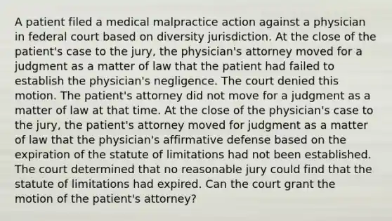 A patient filed a medical malpractice action against a physician in federal court based on diversity jurisdiction. At the close of the patient's case to the jury, the physician's attorney moved for a judgment as a matter of law that the patient had failed to establish the physician's negligence. The court denied this motion. The patient's attorney did not move for a judgment as a matter of law at that time. At the close of the physician's case to the jury, the patient's attorney moved for judgment as a matter of law that the physician's affirmative defense based on the expiration of the statute of limitations had not been established. The court determined that no reasonable jury could find that the statute of limitations had expired. Can the court grant the motion of the patient's attorney?