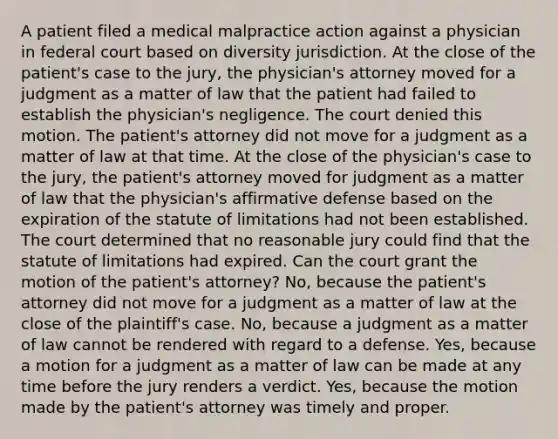 A patient filed a medical malpractice action against a physician in federal court based on diversity jurisdiction. At the close of the patient's case to the jury, the physician's attorney moved for a judgment as a matter of law that the patient had failed to establish the physician's negligence. The court denied this motion. The patient's attorney did not move for a judgment as a matter of law at that time. At the close of the physician's case to the jury, the patient's attorney moved for judgment as a matter of law that the physician's affirmative defense based on the expiration of the statute of limitations had not been established. The court determined that no reasonable jury could find that the statute of limitations had expired. Can the court grant the motion of the patient's attorney? No, because the patient's attorney did not move for a judgment as a matter of law at the close of the plaintiff's case. No, because a judgment as a matter of law cannot be rendered with regard to a defense. Yes, because a motion for a judgment as a matter of law can be made at any time before the jury renders a verdict. Yes, because the motion made by the patient's attorney was timely and proper.