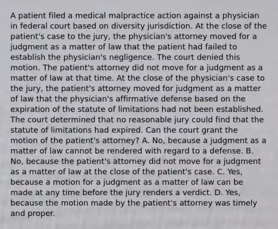 A patient filed a medical malpractice action against a physician in federal court based on diversity jurisdiction. At the close of the patient's case to the jury, the physician's attorney moved for a judgment as a matter of law that the patient had failed to establish the physician's negligence. The court denied this motion. The patient's attorney did not move for a judgment as a matter of law at that time. At the close of the physician's case to the jury, the patient's attorney moved for judgment as a matter of law that the physician's affirmative defense based on the expiration of the statute of limitations had not been established. The court determined that no reasonable jury could find that the statute of limitations had expired. Can the court grant the motion of the patient's attorney? A. No, because a judgment as a matter of law cannot be rendered with regard to a defense. B. No, because the patient's attorney did not move for a judgment as a matter of law at the close of the patient's case. C. Yes, because a motion for a judgment as a matter of law can be made at any time before the jury renders a verdict. D. Yes, because the motion made by the patient's attorney was timely and proper.