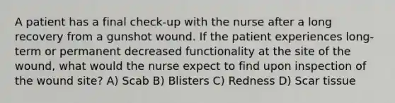 A patient has a final check-up with the nurse after a long recovery from a gunshot wound. If the patient experiences long-term or permanent decreased functionality at the site of the wound, what would the nurse expect to find upon inspection of the wound site? A) Scab B) Blisters C) Redness D) Scar tissue