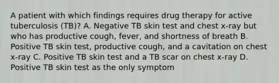 A patient with which findings requires drug therapy for active tuberculosis (TB)? A. Negative TB skin test and chest x-ray but who has productive cough, fever, and shortness of breath B. Positive TB skin test, productive cough, and a cavitation on chest x-ray C. Positive TB skin test and a TB scar on chest x-ray D. Positive TB skin test as the only symptom