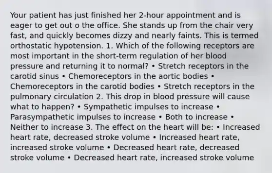 Your patient has just finished her 2-hour appointment and is eager to get out o the office. She stands up from the chair very fast, and quickly becomes dizzy and nearly faints. This is termed orthostatic hypotension. 1. Which of the following receptors are most important in the short-term regulation of her blood pressure and returning it to normal? • Stretch receptors in the carotid sinus • Chemoreceptors in the aortic bodies • Chemoreceptors in the carotid bodies • Stretch receptors in the pulmonary circulation 2. This drop in blood pressure will cause what to happen? • Sympathetic impulses to increase • Parasympathetic impulses to increase • Both to increase • Neither to increase 3. The effect on the heart will be: • Increased heart rate, decreased stroke volume • Increased heart rate, increased stroke volume • Decreased heart rate, decreased stroke volume • Decreased heart rate, increased stroke volume