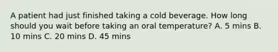 A patient had just finished taking a cold beverage. How long should you wait before taking an oral temperature? A. 5 mins B. 10 mins C. 20 mins D. 45 mins