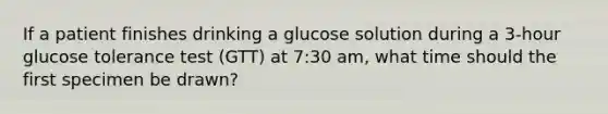 If a patient finishes drinking a glucose solution during a 3-hour glucose tolerance test (GTT) at 7:30 am, what time should the first specimen be drawn?