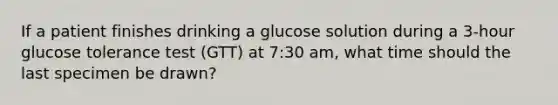 If a patient finishes drinking a glucose solution during a 3-hour glucose tolerance test (GTT) at 7:30 am, what time should the last specimen be drawn?