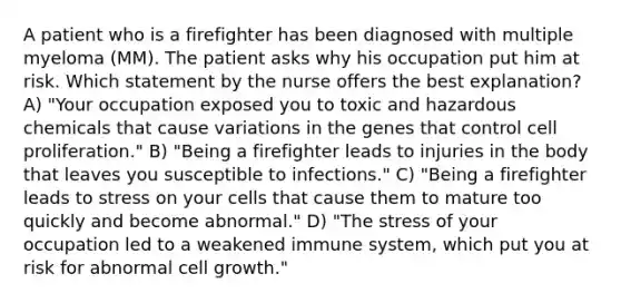 A patient who is a firefighter has been diagnosed with multiple myeloma (MM). The patient asks why his occupation put him at risk. Which statement by the nurse offers the best explanation? A) "Your occupation exposed you to toxic and hazardous chemicals that cause variations in the genes that control cell proliferation." B) "Being a firefighter leads to injuries in the body that leaves you susceptible to infections." C) "Being a firefighter leads to stress on your cells that cause them to mature too quickly and become abnormal." D) "The stress of your occupation led to a weakened immune system, which put you at risk for abnormal cell growth."