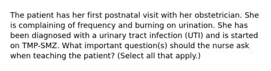 The patient has her first postnatal visit with her obstetrician. She is complaining of frequency and burning on urination. She has been diagnosed with a urinary tract infection (UTI) and is started on TMP-SMZ. What important question(s) should the nurse ask when teaching the patient? (Select all that apply.)