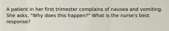 A patient in her first trimester complains of nausea and vomiting. She asks, "Why does this happen?" What is the nurse's best response?