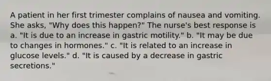 A patient in her first trimester complains of nausea and vomiting. She asks, "Why does this happen?" The nurse's best response is a. "It is due to an increase in gastric motility." b. "It may be due to changes in hormones." c. "It is related to an increase in glucose levels." d. "It is caused by a decrease in gastric secretions."