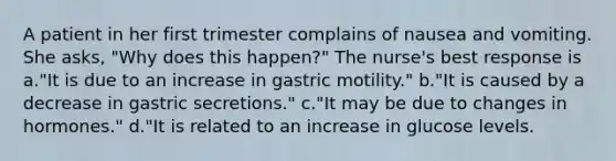 A patient in her first trimester complains of nausea and vomiting. She asks, "Why does this happen?" The nurse's best response is a."It is due to an increase in gastric motility." b."It is caused by a decrease in gastric secretions." c."It may be due to changes in hormones." d."It is related to an increase in glucose levels.