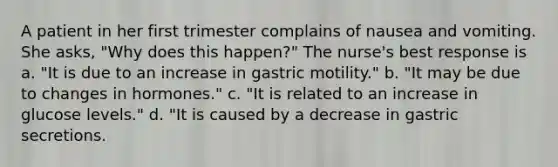 A patient in her first trimester complains of nausea and vomiting. She asks, "Why does this happen?" The nurse's best response is a. "It is due to an increase in gastric motility." b. "It may be due to changes in hormones." c. "It is related to an increase in glucose levels." d. "It is caused by a decrease in gastric secretions.