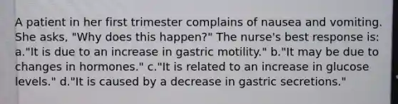 A patient in her first trimester complains of nausea and vomiting. She asks, "Why does this happen?" The nurse's best response is: a."It is due to an increase in gastric motility." b."It may be due to changes in hormones." c."It is related to an increase in glucose levels." d."It is caused by a decrease in gastric secretions."