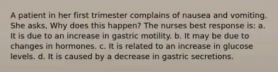 A patient in her first trimester complains of nausea and vomiting. She asks, Why does this happen? The nurses best response is: a. It is due to an increase in gastric motility. b. It may be due to changes in hormones. c. It is related to an increase in glucose levels. d. It is caused by a decrease in gastric secretions.