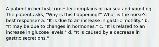 A patient in her first trimester complains of nausea and vomiting. The patient asks, "Why is this happening?" What is the nurse's best response? a. "It is due to an increase in gastric motility." b. "It may be due to changes in hormones." c. "It is related to an increase in glucose levels." d. "It is caused by a decrease in gastric secretions."