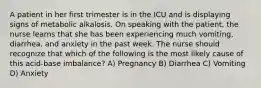 A patient in her first trimester is in the ICU and is displaying signs of metabolic alkalosis. On speaking with the patient, the nurse learns that she has been experiencing much vomiting, diarrhea, and anxiety in the past week. The nurse should recognize that which of the following is the most likely cause of this acid-base imbalance? A) Pregnancy B) Diarrhea C) Vomiting D) Anxiety