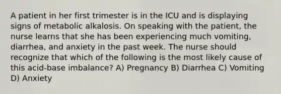 A patient in her first trimester is in the ICU and is displaying signs of metabolic alkalosis. On speaking with the patient, the nurse learns that she has been experiencing much vomiting, diarrhea, and anxiety in the past week. The nurse should recognize that which of the following is the most likely cause of this acid-base imbalance? A) Pregnancy B) Diarrhea C) Vomiting D) Anxiety