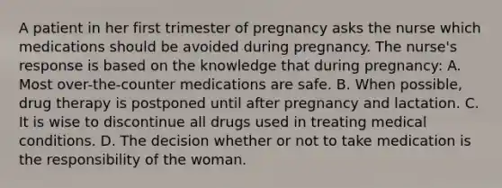 A patient in her first trimester of pregnancy asks the nurse which medications should be avoided during pregnancy. The nurse's response is based on the knowledge that during pregnancy: A. Most over-the-counter medications are safe. B. When possible, drug therapy is postponed until after pregnancy and lactation. C. It is wise to discontinue all drugs used in treating medical conditions. D. The decision whether or not to take medication is the responsibility of the woman.