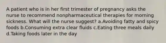 A patient who is in her first trimester of pregnancy asks the nurse to recommend nonpharmaceutical therapies for morning sickness. What will the nurse suggest? a.Avoiding fatty and spicy foods b.Consuming extra clear fluids c.Eating three meals daily d.Taking foods later in the day