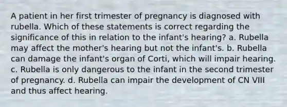 A patient in her first trimester of pregnancy is diagnosed with rubella. Which of these statements is correct regarding the significance of this in relation to the infant's hearing? a. Rubella may affect the mother's hearing but not the infant's. b. Rubella can damage the infant's organ of Corti, which will impair hearing. c. Rubella is only dangerous to the infant in the second trimester of pregnancy. d. Rubella can impair the development of CN VIII and thus affect hearing.