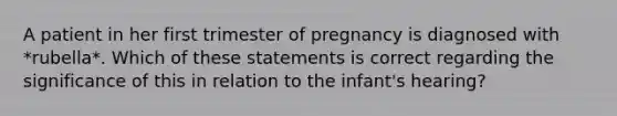 A patient in her first trimester of pregnancy is diagnosed with *rubella*. Which of these statements is correct regarding the significance of this in relation to the infant's hearing?