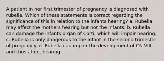 A patient in her first trimester of pregnancy is diagnosed with rubella. Which of these statements is correct regarding the significance of this in relation to the infants hearing? a. Rubella may affect the mothers hearing but not the infants. b. Rubella can damage the infants organ of Corti, which will impair hearing. c. Rubella is only dangerous to the infant in the second trimester of pregnancy. d. Rubella can impair the development of CN VIII and thus affect hearing