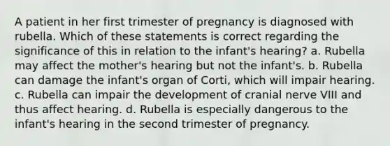 A patient in her first trimester of pregnancy is diagnosed with rubella. Which of these statements is correct regarding the significance of this in relation to the infant's hearing? a. Rubella may affect the mother's hearing but not the infant's. b. Rubella can damage the infant's organ of Corti, which will impair hearing. c. Rubella can impair the development of cranial nerve VIII and thus affect hearing. d. Rubella is especially dangerous to the infant's hearing in the second trimester of pregnancy.