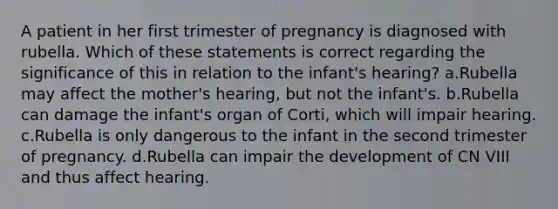 A patient in her first trimester of pregnancy is diagnosed with rubella. Which of these statements is correct regarding the significance of this in relation to the infant's hearing? a.Rubella may affect the mother's hearing, but not the infant's. b.Rubella can damage the infant's organ of Corti, which will impair hearing. c.Rubella is only dangerous to the infant in the second trimester of pregnancy. d.Rubella can impair the development of CN VIII and thus affect hearing.