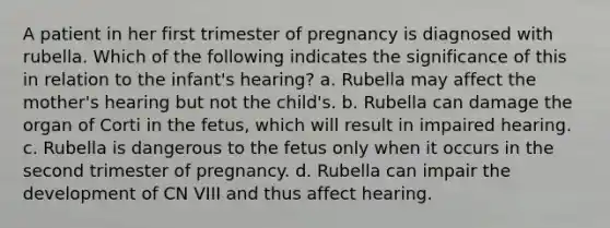 A patient in her first trimester of pregnancy is diagnosed with rubella. Which of the following indicates the significance of this in relation to the infant's hearing? a. Rubella may affect the mother's hearing but not the child's. b. Rubella can damage the organ of Corti in the fetus, which will result in impaired hearing. c. Rubella is dangerous to the fetus only when it occurs in the second trimester of pregnancy. d. Rubella can impair the development of CN VIII and thus affect hearing.