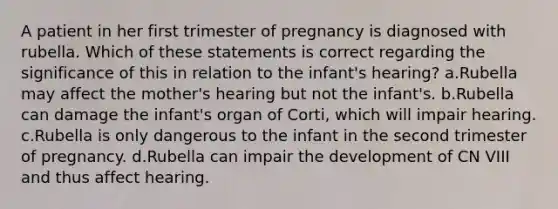 A patient in her first trimester of pregnancy is diagnosed with rubella. Which of these statements is correct regarding the significance of this in relation to the infant's hearing? a.Rubella may affect the mother's hearing but not the infant's. b.Rubella can damage the infant's organ of Corti, which will impair hearing. c.Rubella is only dangerous to the infant in the second trimester of pregnancy. d.Rubella can impair the development of CN VIII and thus affect hearing.