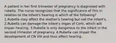 A patient in her first trimester of pregnancy is diagnosed with rubella. The nurse recognizes that the significance of this in relation to the infant's hearing is which of the following? 1.Rubella may affect the mother's hearing but not the infant's. 2.Rubella can damage the infant's organ of Corti, which will impair hearing. 3.Rubella is only dangerous to the infant in the second trimester of pregnancy. 4.Rubella can impair the development of CN VIII and thus affect hearing.