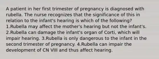 A patient in her first trimester of pregnancy is diagnosed with rubella. The nurse recognizes that the significance of this in relation to the infant's hearing is which of the following? 1.Rubella may affect the mother's hearing but not the infant's. 2.Rubella can damage the infant's organ of Corti, which will impair hearing. 3.Rubella is only dangerous to the infant in the second trimester of pregnancy. 4.Rubella can impair the development of CN VIII and thus affect hearing.