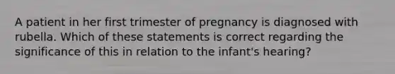 A patient in her first trimester of pregnancy is diagnosed with rubella. Which of these statements is correct regarding the significance of this in relation to the infant's hearing?