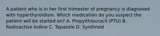 A patient who is in her first trimester of pregnancy is diagnosed with hyperthyroidism. Which medication do you suspect the patient will be started on? A. Propylthiouracil (PTU) B. Radioactive Iodine C. Tapazole D. Synthroid