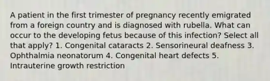 A patient in the first trimester of pregnancy recently emigrated from a foreign country and is diagnosed with rubella. What can occur to the developing fetus because of this infection? Select all that apply? 1. Congenital cataracts 2. Sensorineural deafness 3. Ophthalmia neonatorum 4. Congenital heart defects 5. Intrauterine growth restriction