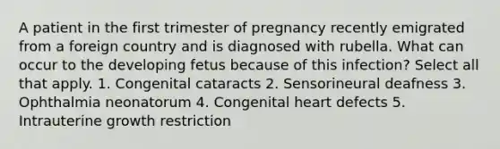 A patient in the first trimester of pregnancy recently emigrated from a foreign country and is diagnosed with rubella. What can occur to the developing fetus because of this infection? Select all that apply. 1. Congenital cataracts 2. Sensorineural deafness 3. Ophthalmia neonatorum 4. Congenital heart defects 5. Intrauterine growth restriction