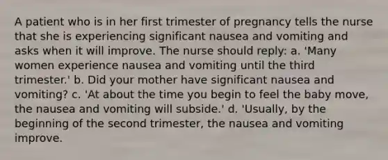 A patient who is in her first trimester of pregnancy tells the nurse that she is experiencing significant nausea and vomiting and asks when it will improve. The nurse should reply: a. 'Many women experience nausea and vomiting until the third trimester.' b. Did your mother have significant nausea and vomiting? c. 'At about the time you begin to feel the baby move, the nausea and vomiting will subside.' d. 'Usually, by the beginning of the second trimester, the nausea and vomiting improve.