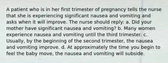 A patient who is in her first trimester of pregnancy tells the nurse that she is experiencing significant nausea and vomiting and asks when it will improve. The nurse should reply: a. Did your mother have significant nausea and vomiting? b. Many women experience nausea and vomiting until the third trimester. c. Usually, by the beginning of the second trimester, the nausea and vomiting improve. d. At approximately the time you begin to feel the baby move, the nausea and vomiting will subside.