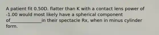 A patient fit 0.50D. flatter than K with a contact lens power of -1.00 would most likely have a spherical component of______________in their spectacle Rx, when in minus cylinder form.