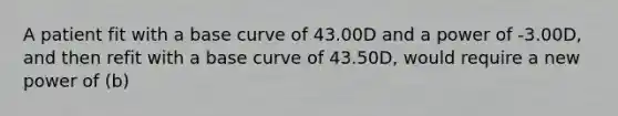 A patient fit with a base curve of 43.00D and a power of -3.00D, and then refit with a base curve of 43.50D, would require a new power of (b)