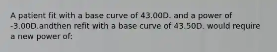 A patient fit with a base curve of 43.00D. and a power of -3.00D.andthen refit with a base curve of 43.50D. would require a new power of: