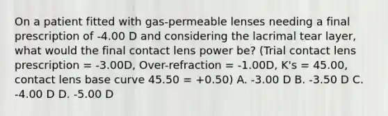 On a patient fitted with gas-permeable lenses needing a final prescription of -4.00 D and considering the lacrimal tear layer, what would the final contact lens power be? (Trial contact lens prescription = -3.00D, Over-refraction = -1.00D, K's = 45.00, contact lens base curve 45.50 = +0.50) A. -3.00 D B. -3.50 D C. -4.00 D D. -5.00 D