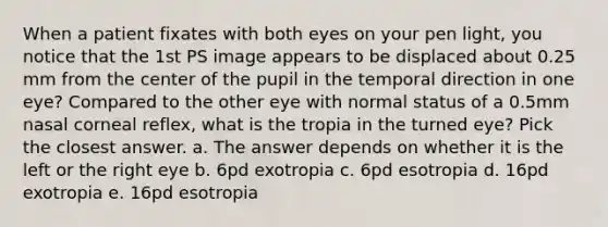 When a patient fixates with both eyes on your pen light, you notice that the 1st PS image appears to be displaced about 0.25 mm from the center of the pupil in the temporal direction in one eye? Compared to the other eye with normal status of a 0.5mm nasal corneal reflex, what is the tropia in the turned eye? Pick the closest answer. a. The answer depends on whether it is the left or the right eye b. 6pd exotropia c. 6pd esotropia d. 16pd exotropia e. 16pd esotropia